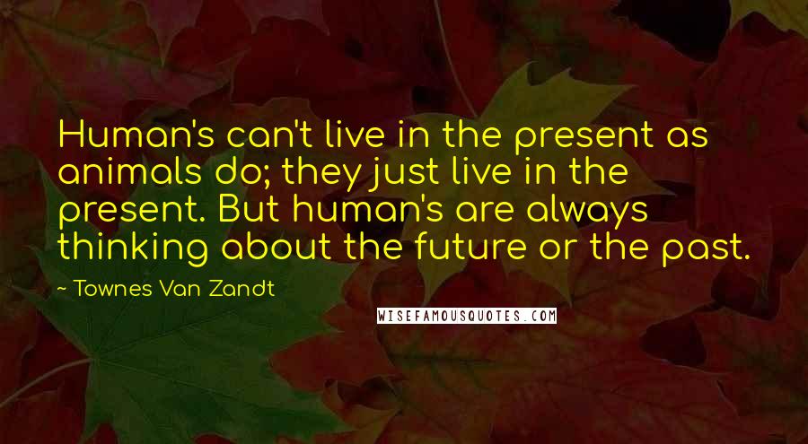 Townes Van Zandt Quotes: Human's can't live in the present as animals do; they just live in the present. But human's are always thinking about the future or the past.