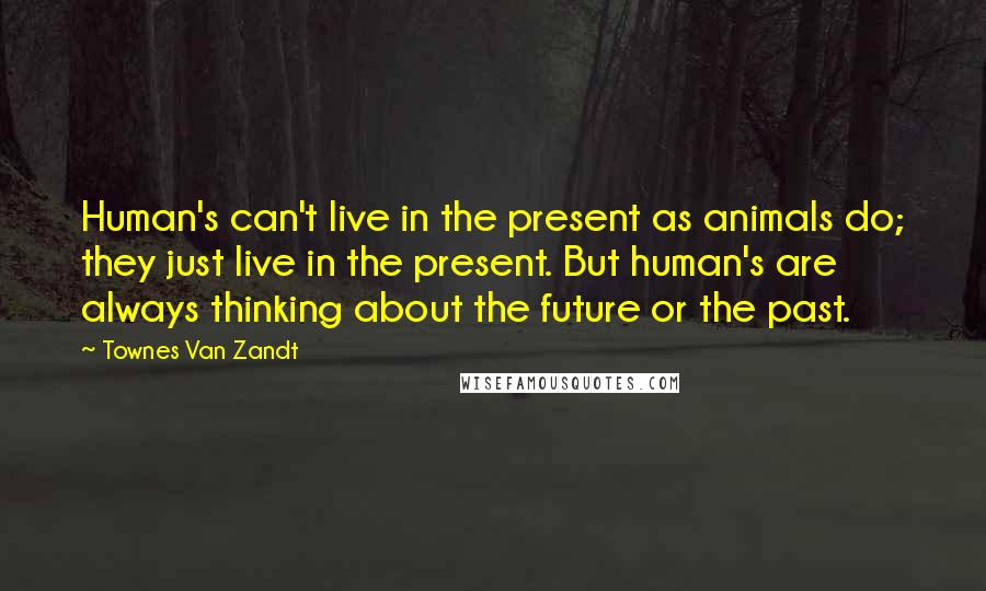 Townes Van Zandt Quotes: Human's can't live in the present as animals do; they just live in the present. But human's are always thinking about the future or the past.