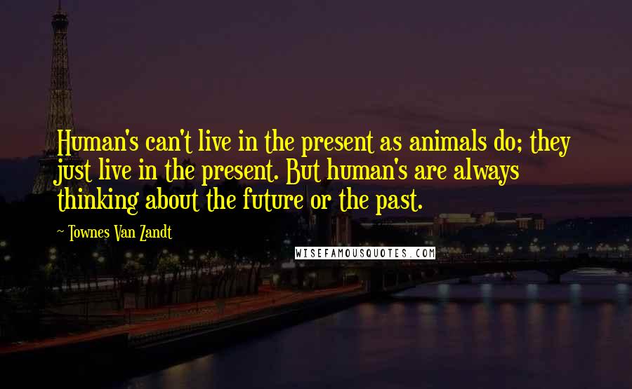 Townes Van Zandt Quotes: Human's can't live in the present as animals do; they just live in the present. But human's are always thinking about the future or the past.