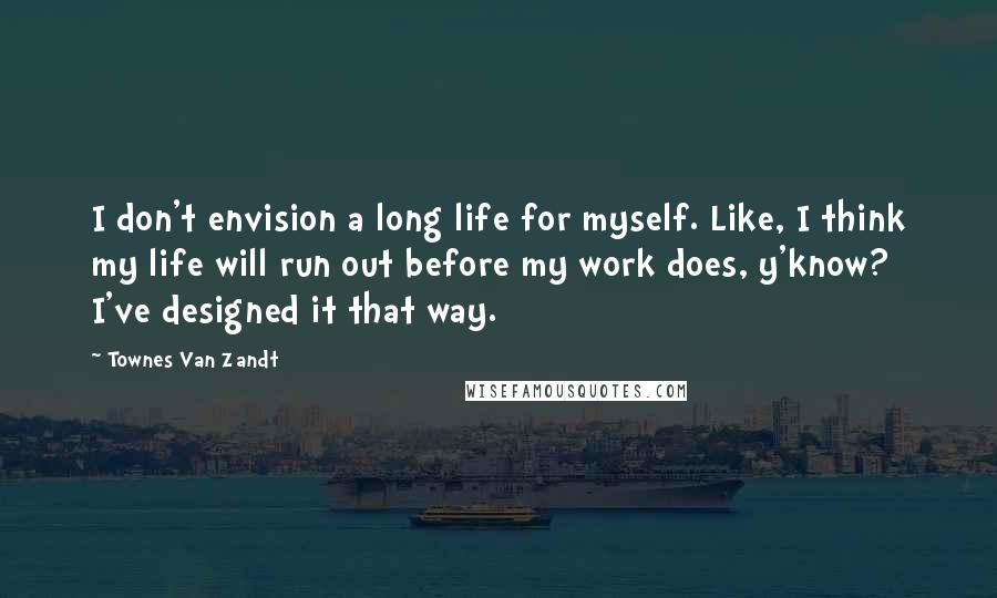 Townes Van Zandt Quotes: I don't envision a long life for myself. Like, I think my life will run out before my work does, y'know? I've designed it that way.