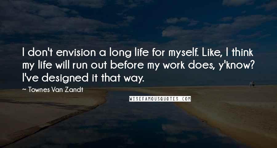 Townes Van Zandt Quotes: I don't envision a long life for myself. Like, I think my life will run out before my work does, y'know? I've designed it that way.