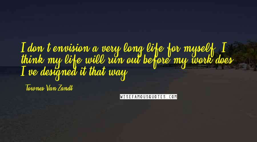 Townes Van Zandt Quotes: I don't envision a very long life for myself. I think my life will run out before my work does. I've designed it that way.