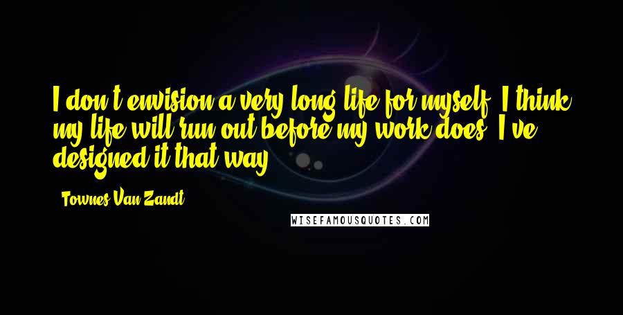 Townes Van Zandt Quotes: I don't envision a very long life for myself. I think my life will run out before my work does. I've designed it that way.