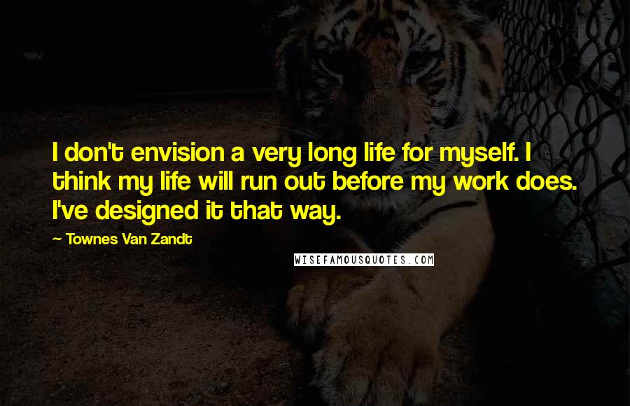 Townes Van Zandt Quotes: I don't envision a very long life for myself. I think my life will run out before my work does. I've designed it that way.