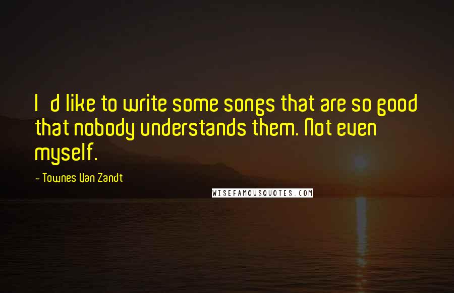 Townes Van Zandt Quotes: I'd like to write some songs that are so good that nobody understands them. Not even myself.