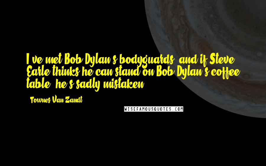 Townes Van Zandt Quotes: I've met Bob Dylan's bodyguards, and if Steve Earle thinks he can stand on Bob Dylan's coffee table, he's sadly mistaken,