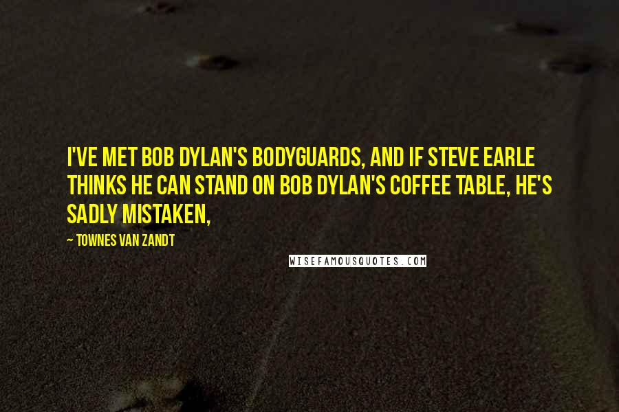 Townes Van Zandt Quotes: I've met Bob Dylan's bodyguards, and if Steve Earle thinks he can stand on Bob Dylan's coffee table, he's sadly mistaken,