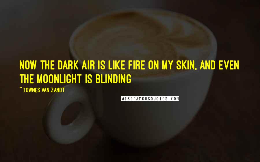 Townes Van Zandt Quotes: Now the dark air is like fire on my skin, And even the moonlight is blinding