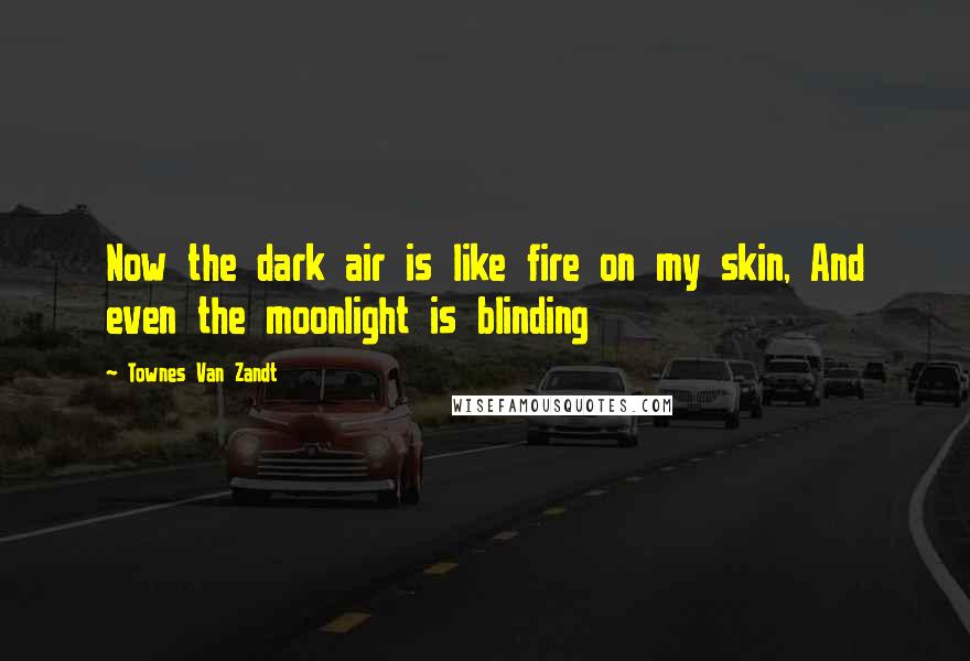 Townes Van Zandt Quotes: Now the dark air is like fire on my skin, And even the moonlight is blinding