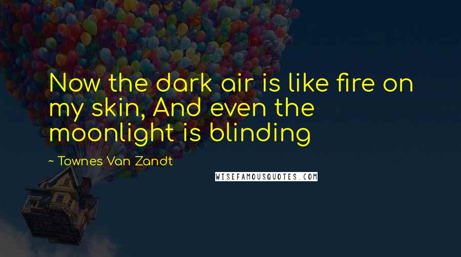 Townes Van Zandt Quotes: Now the dark air is like fire on my skin, And even the moonlight is blinding