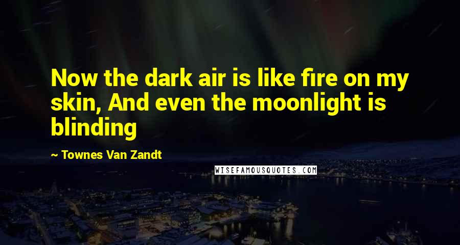 Townes Van Zandt Quotes: Now the dark air is like fire on my skin, And even the moonlight is blinding