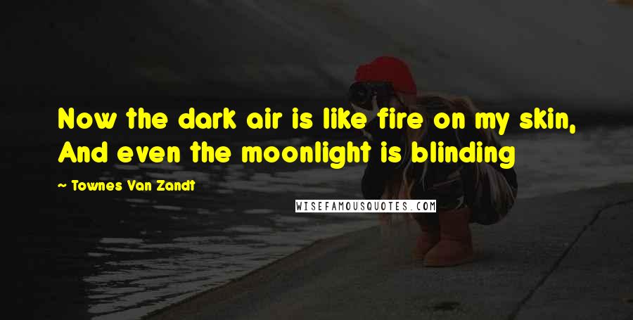 Townes Van Zandt Quotes: Now the dark air is like fire on my skin, And even the moonlight is blinding