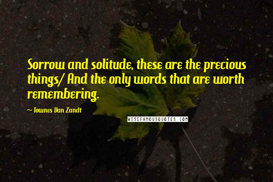 Townes Van Zandt Quotes: Sorrow and solitude, these are the precious things/ And the only words that are worth remembering.