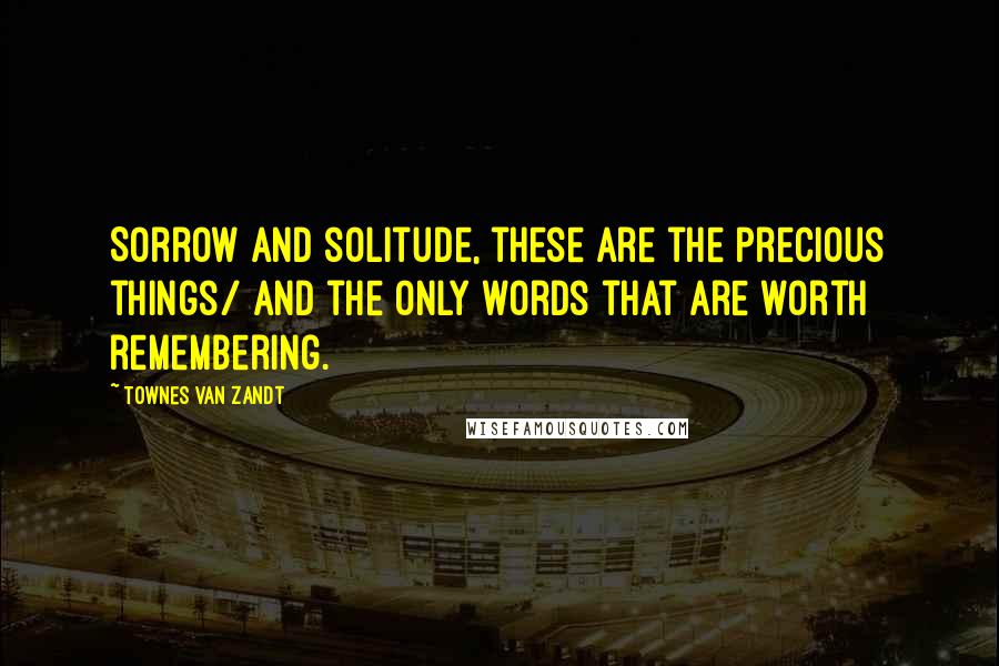 Townes Van Zandt Quotes: Sorrow and solitude, these are the precious things/ And the only words that are worth remembering.