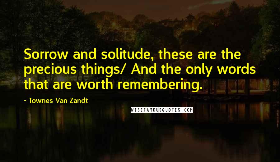 Townes Van Zandt Quotes: Sorrow and solitude, these are the precious things/ And the only words that are worth remembering.