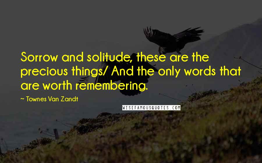 Townes Van Zandt Quotes: Sorrow and solitude, these are the precious things/ And the only words that are worth remembering.