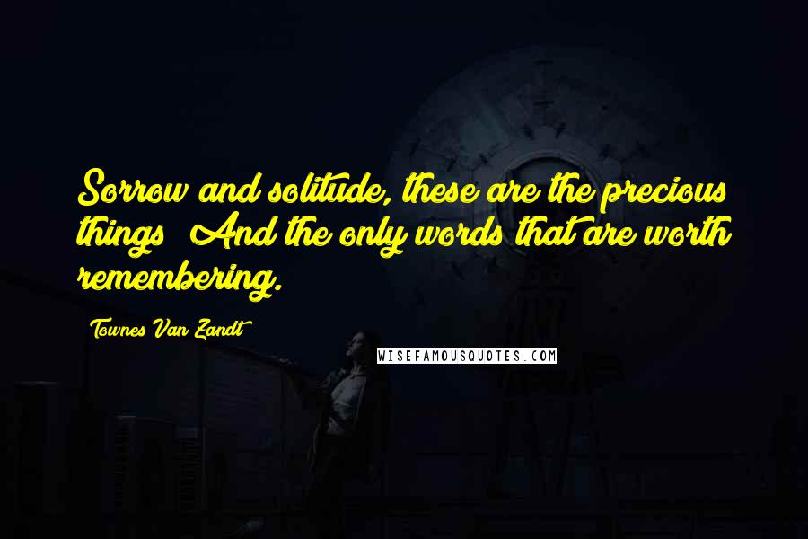 Townes Van Zandt Quotes: Sorrow and solitude, these are the precious things/ And the only words that are worth remembering.