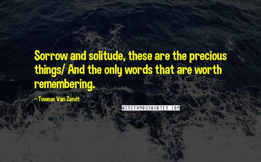 Townes Van Zandt Quotes: Sorrow and solitude, these are the precious things/ And the only words that are worth remembering.