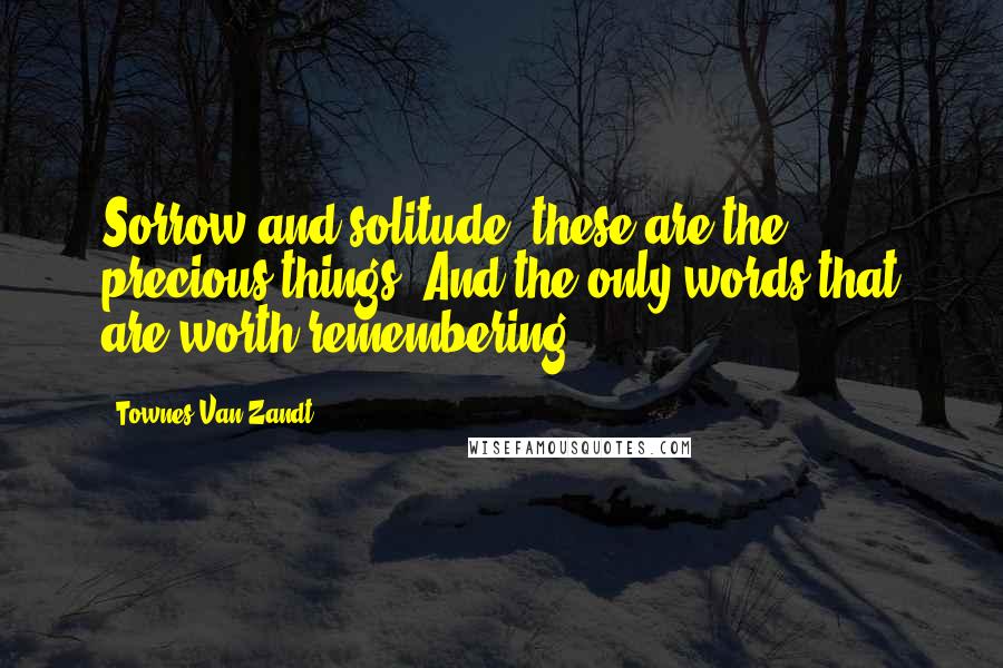 Townes Van Zandt Quotes: Sorrow and solitude, these are the precious things/ And the only words that are worth remembering.