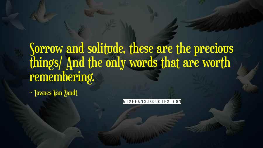 Townes Van Zandt Quotes: Sorrow and solitude, these are the precious things/ And the only words that are worth remembering.