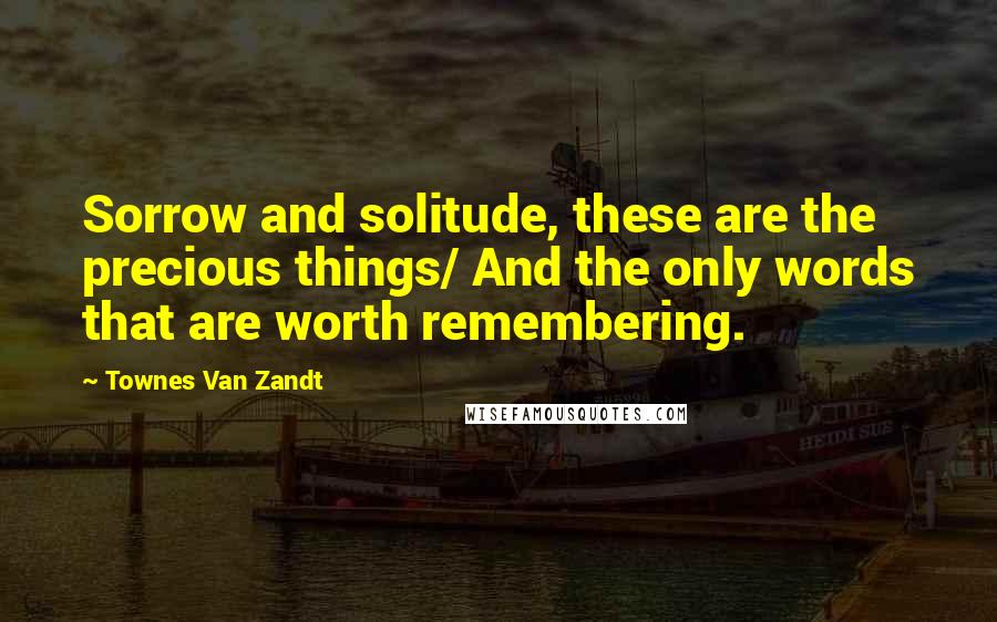 Townes Van Zandt Quotes: Sorrow and solitude, these are the precious things/ And the only words that are worth remembering.