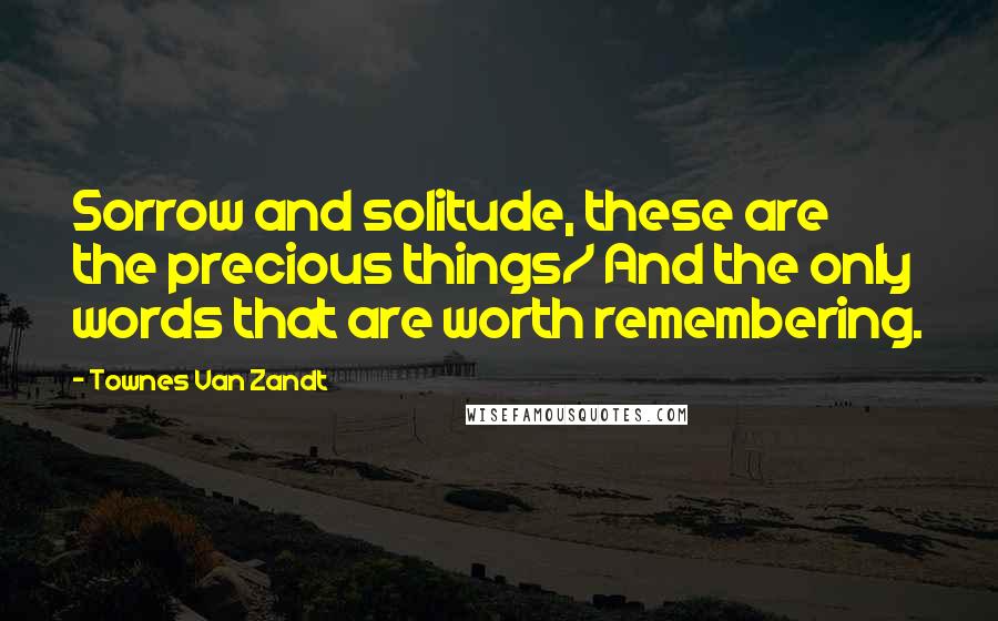 Townes Van Zandt Quotes: Sorrow and solitude, these are the precious things/ And the only words that are worth remembering.