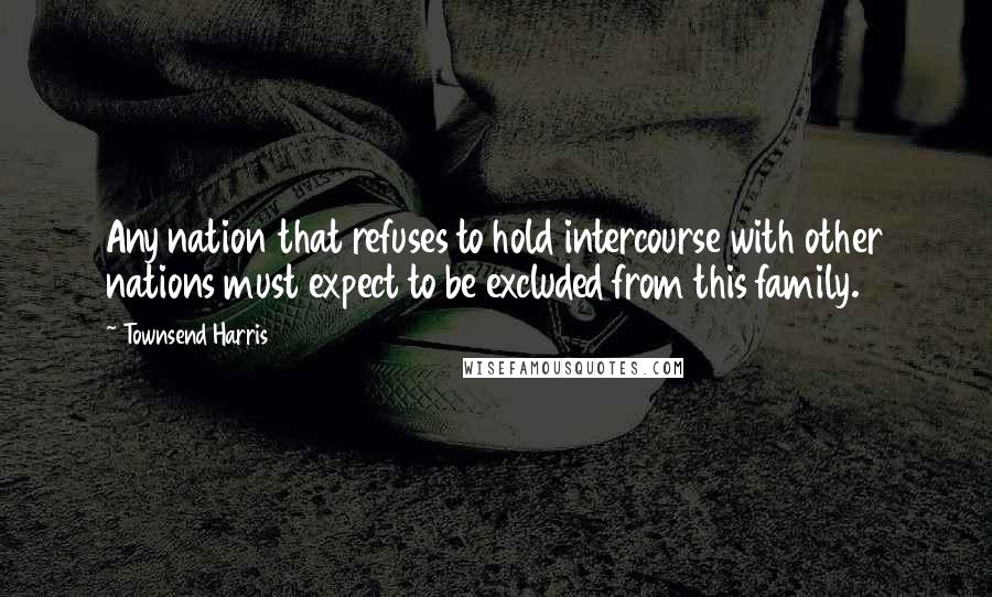 Townsend Harris Quotes: Any nation that refuses to hold intercourse with other nations must expect to be excluded from this family.