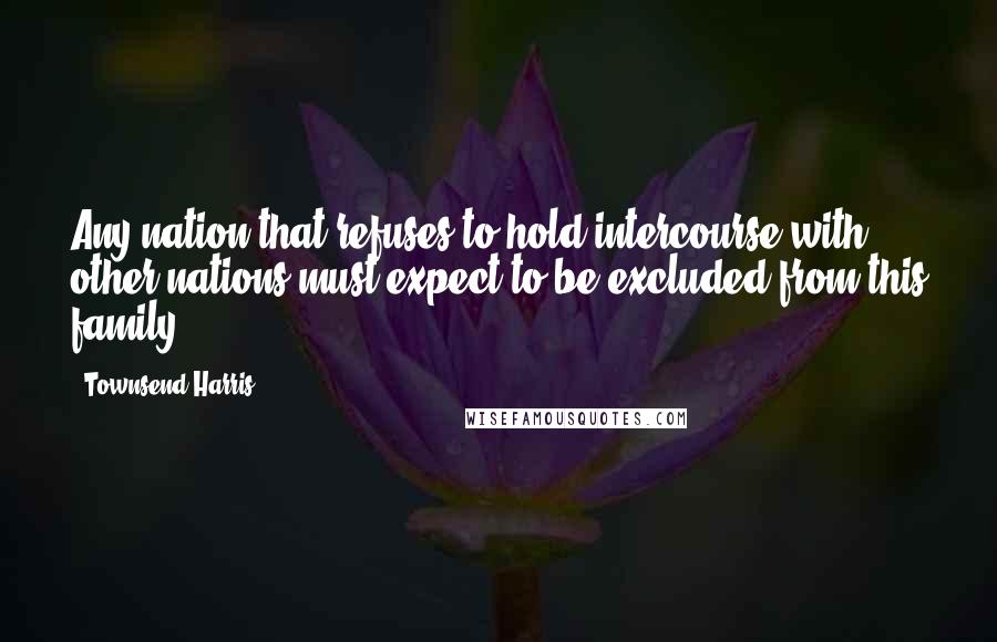 Townsend Harris Quotes: Any nation that refuses to hold intercourse with other nations must expect to be excluded from this family.