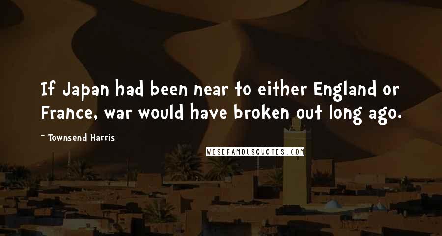 Townsend Harris Quotes: If Japan had been near to either England or France, war would have broken out long ago.