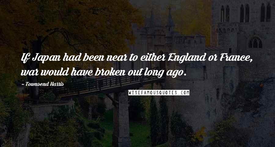 Townsend Harris Quotes: If Japan had been near to either England or France, war would have broken out long ago.