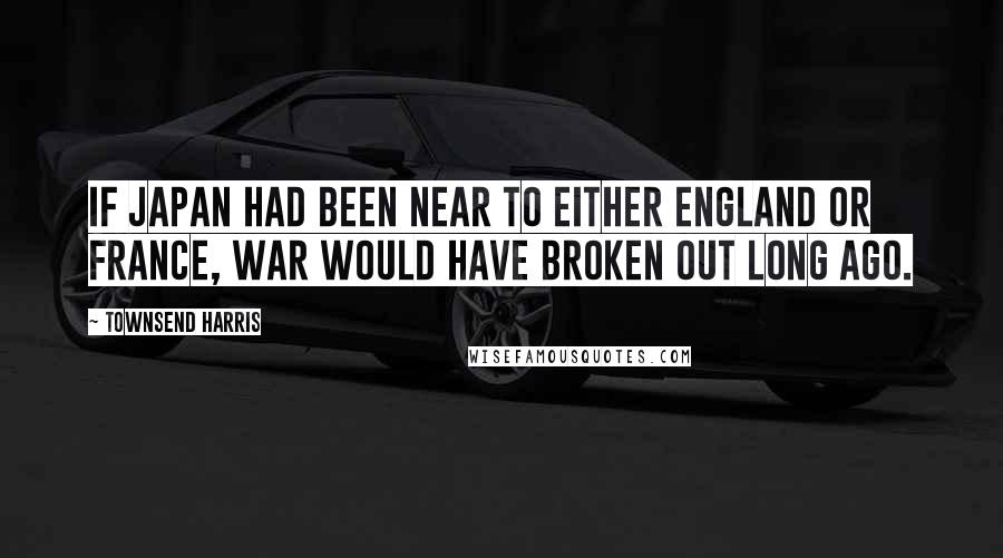 Townsend Harris Quotes: If Japan had been near to either England or France, war would have broken out long ago.