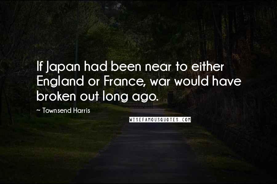 Townsend Harris Quotes: If Japan had been near to either England or France, war would have broken out long ago.