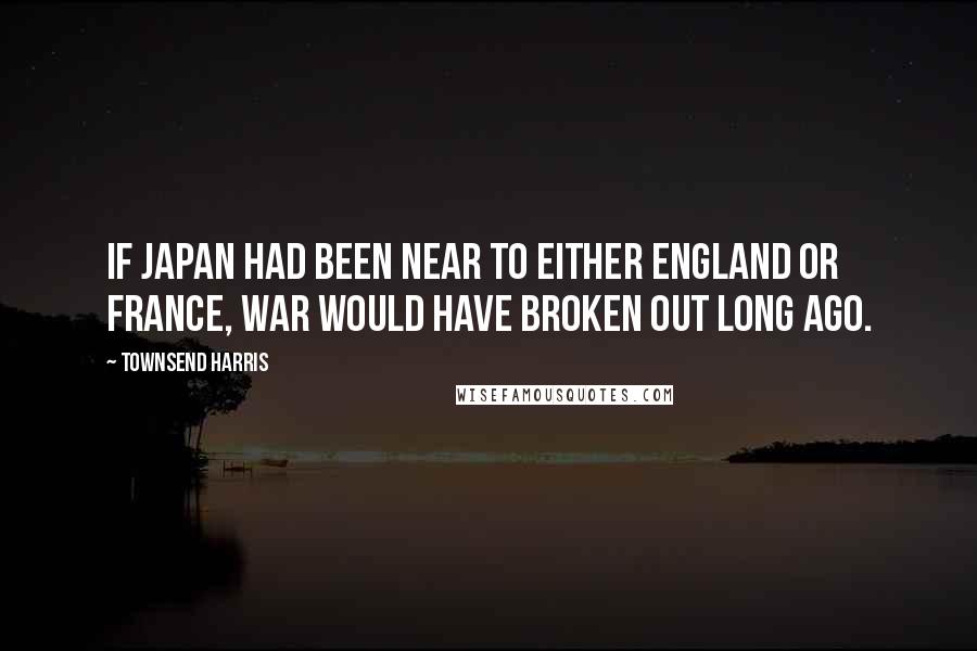 Townsend Harris Quotes: If Japan had been near to either England or France, war would have broken out long ago.