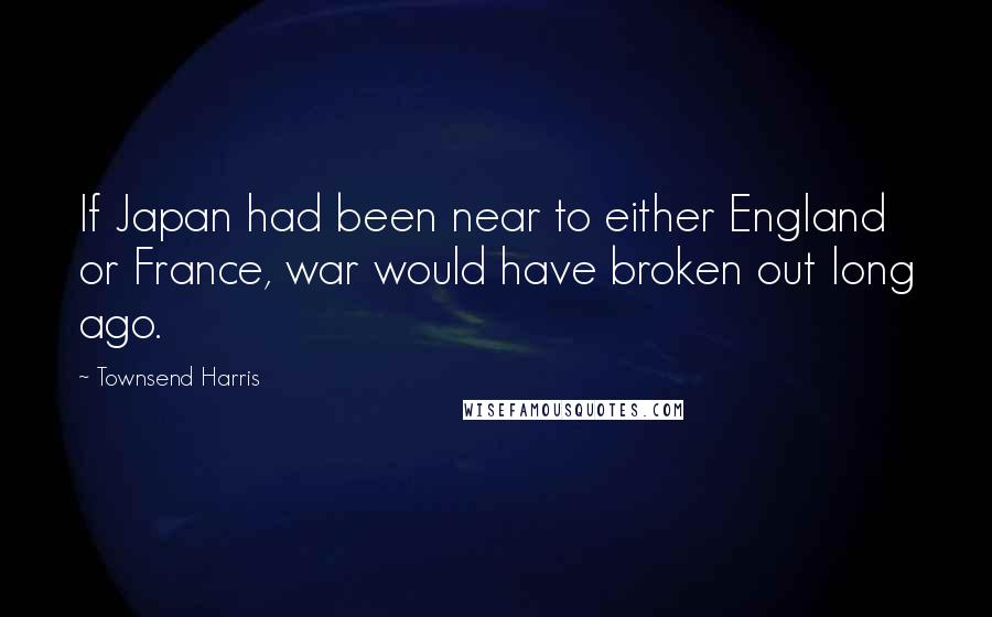 Townsend Harris Quotes: If Japan had been near to either England or France, war would have broken out long ago.