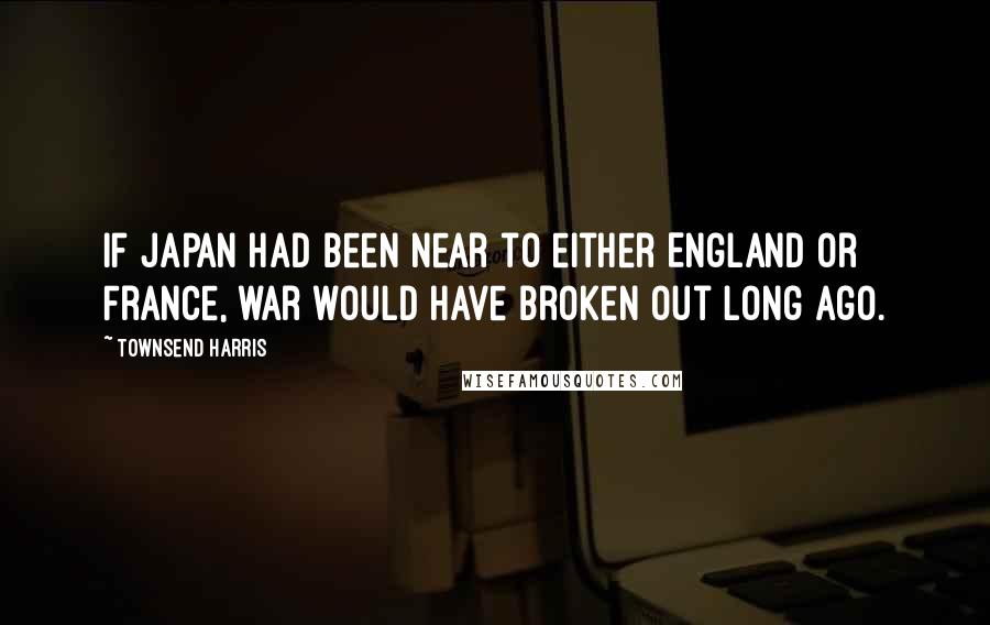 Townsend Harris Quotes: If Japan had been near to either England or France, war would have broken out long ago.