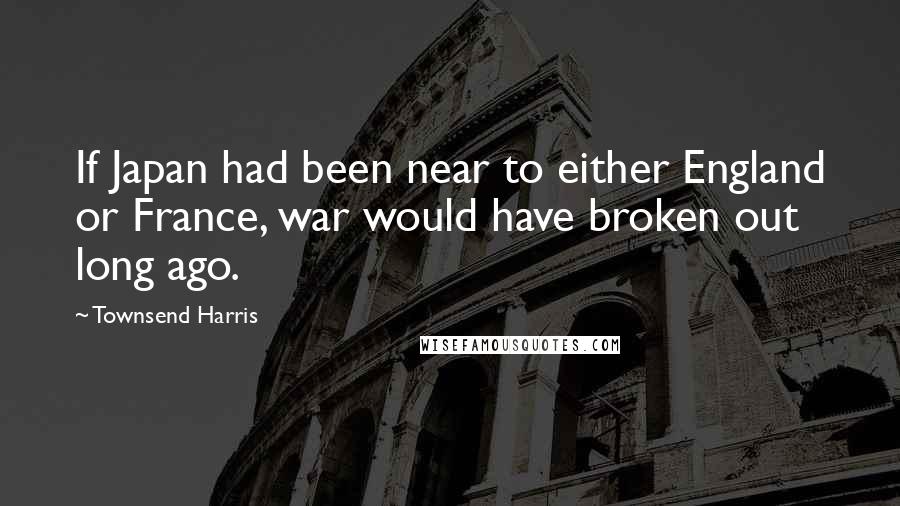 Townsend Harris Quotes: If Japan had been near to either England or France, war would have broken out long ago.