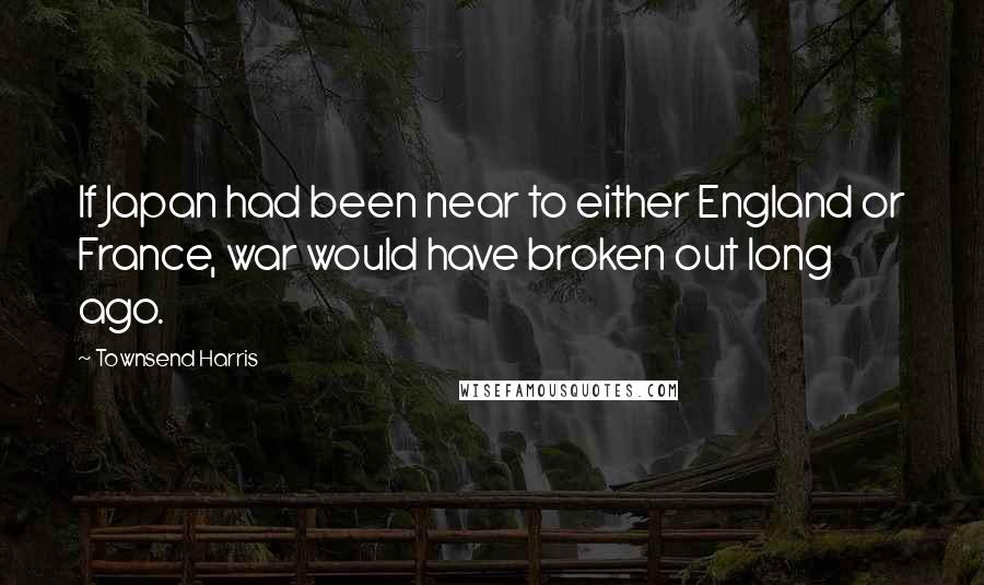 Townsend Harris Quotes: If Japan had been near to either England or France, war would have broken out long ago.