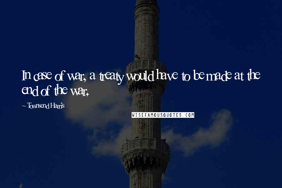 Townsend Harris Quotes: In case of war, a treaty would have to be made at the end of the war.