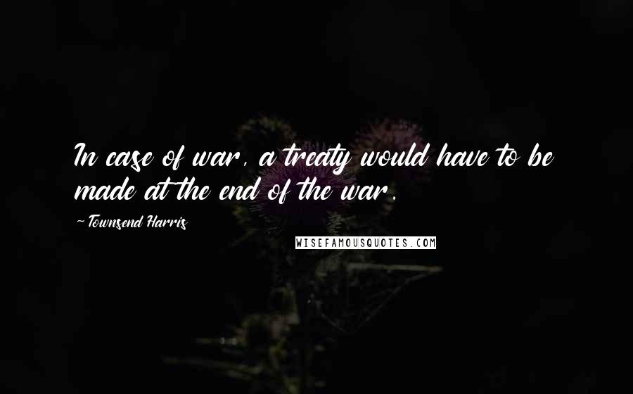 Townsend Harris Quotes: In case of war, a treaty would have to be made at the end of the war.