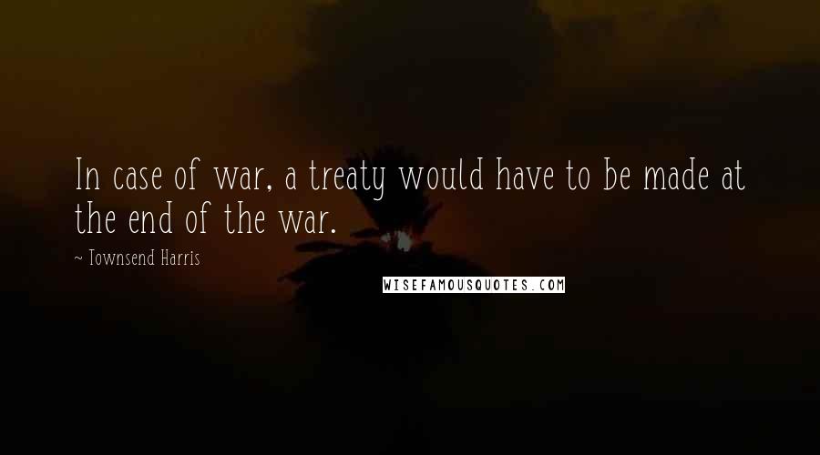 Townsend Harris Quotes: In case of war, a treaty would have to be made at the end of the war.