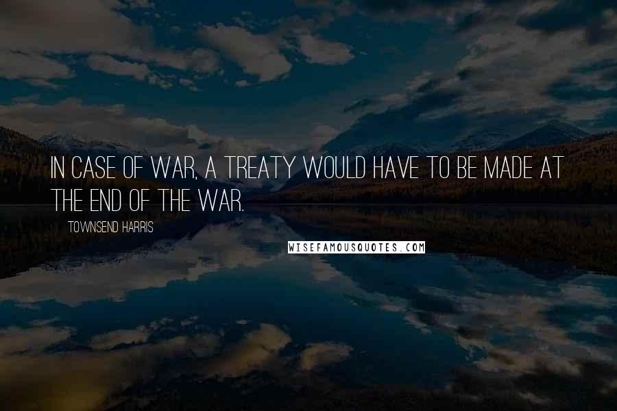 Townsend Harris Quotes: In case of war, a treaty would have to be made at the end of the war.