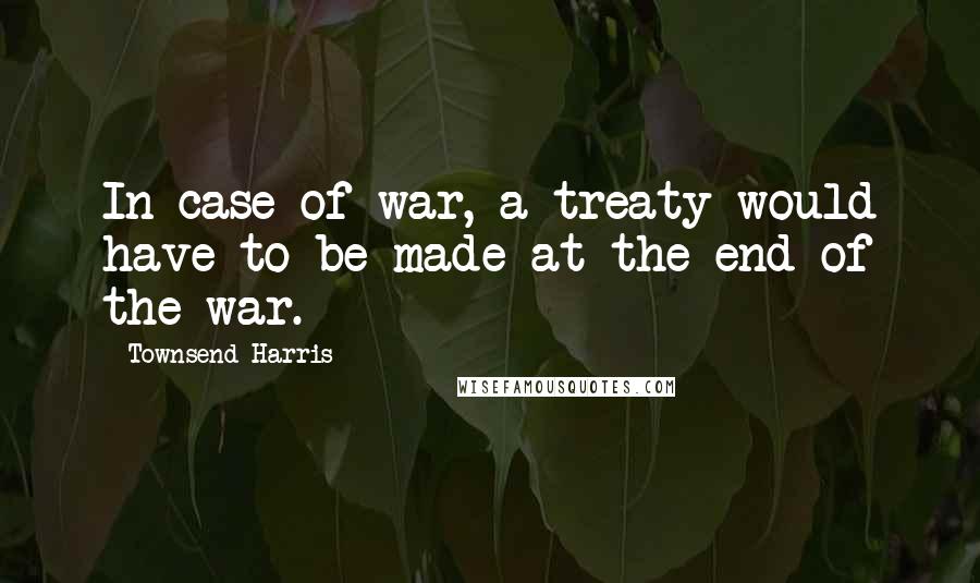 Townsend Harris Quotes: In case of war, a treaty would have to be made at the end of the war.