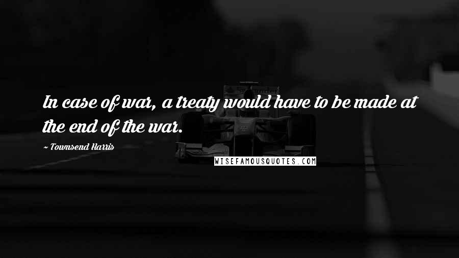 Townsend Harris Quotes: In case of war, a treaty would have to be made at the end of the war.