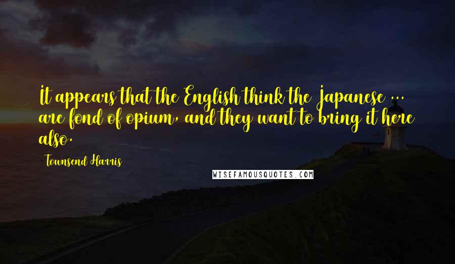 Townsend Harris Quotes: It appears that the English think the Japanese ... are fond of opium, and they want to bring it here also.
