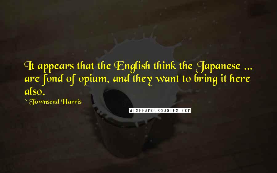 Townsend Harris Quotes: It appears that the English think the Japanese ... are fond of opium, and they want to bring it here also.