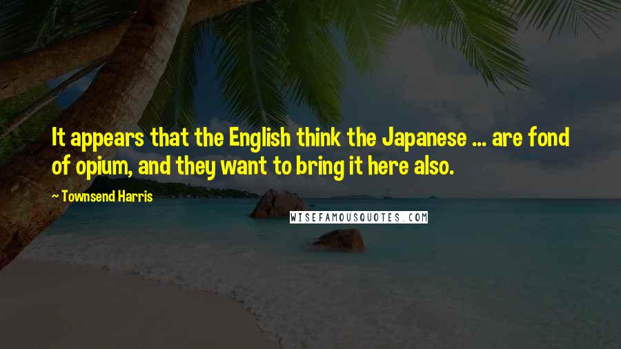 Townsend Harris Quotes: It appears that the English think the Japanese ... are fond of opium, and they want to bring it here also.