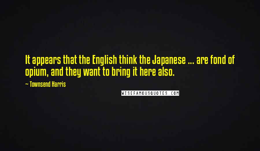 Townsend Harris Quotes: It appears that the English think the Japanese ... are fond of opium, and they want to bring it here also.