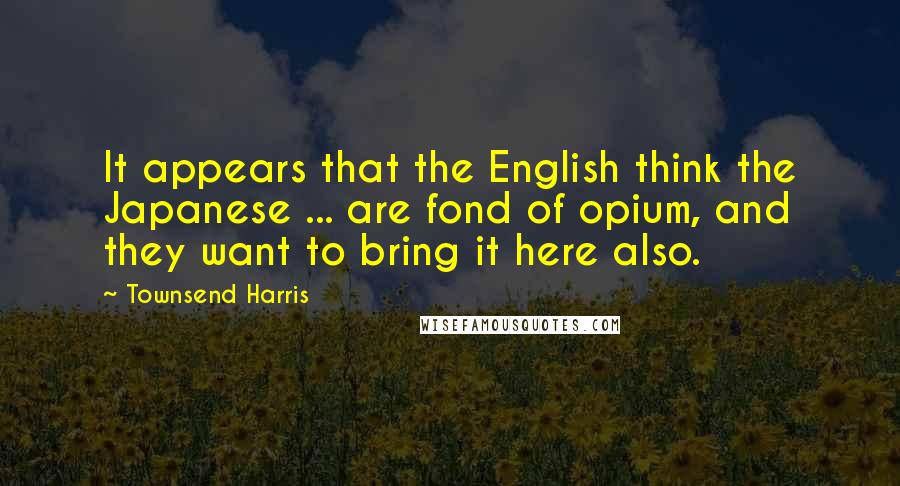 Townsend Harris Quotes: It appears that the English think the Japanese ... are fond of opium, and they want to bring it here also.