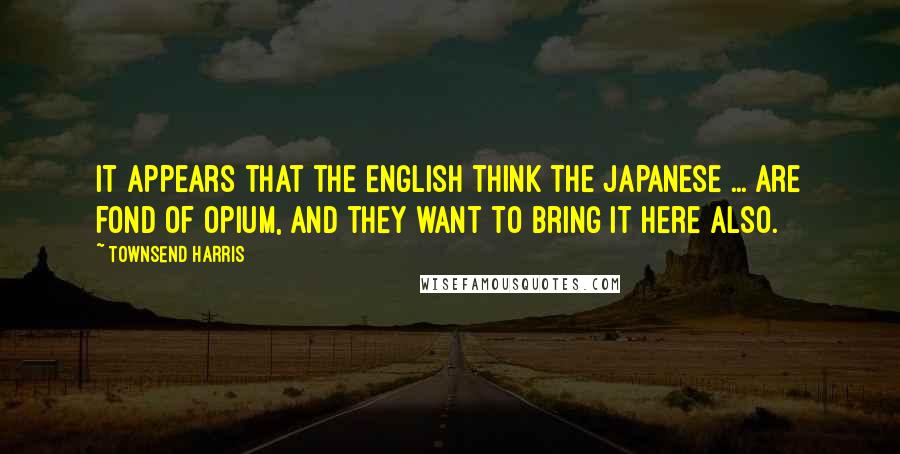 Townsend Harris Quotes: It appears that the English think the Japanese ... are fond of opium, and they want to bring it here also.