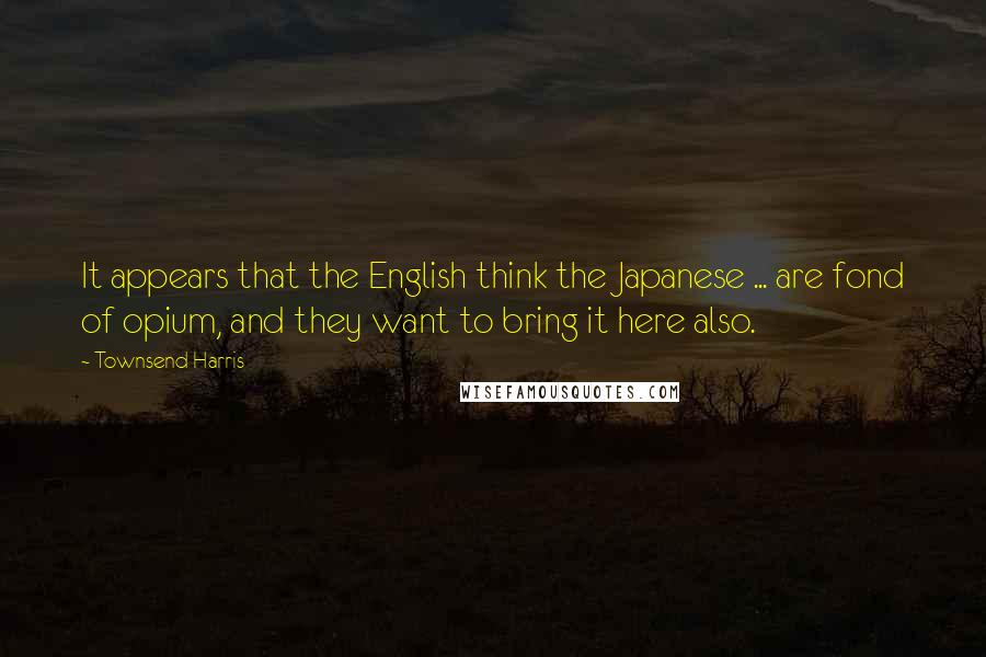 Townsend Harris Quotes: It appears that the English think the Japanese ... are fond of opium, and they want to bring it here also.